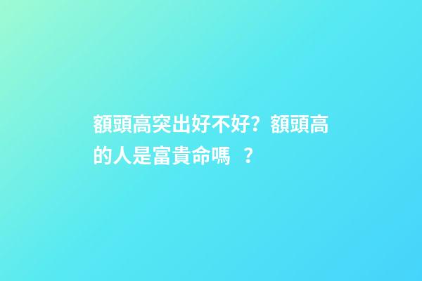 額頭高突出好不好？額頭高的人是富貴命嗎？